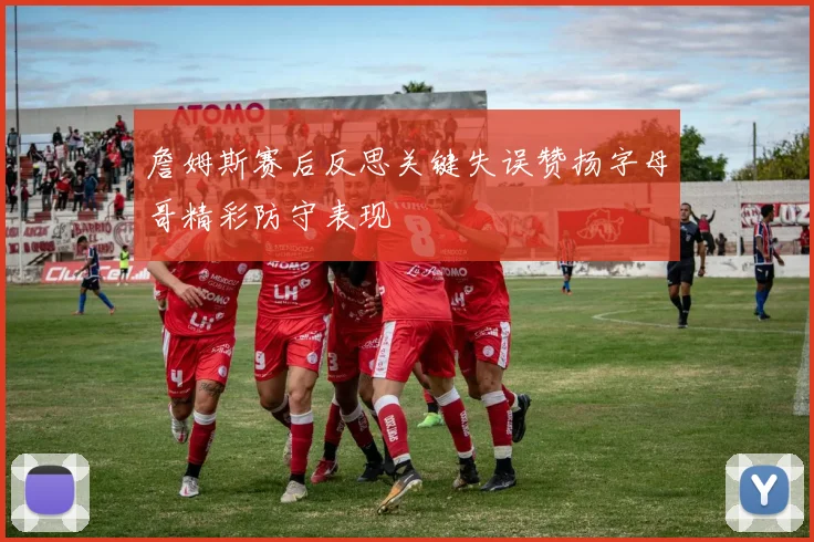 詹姆斯赛后反思关键失误赞扬字母哥精彩防守表现