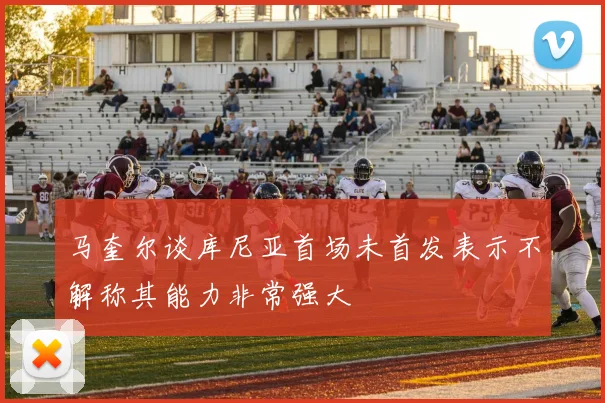 马奎尔谈库尼亚首场未首发表示不解称其能力非常强大