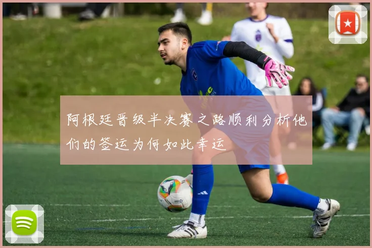 阿根廷晋级半决赛之路顺利分析他们的签运为何如此幸运