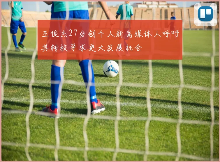 王俊杰27分创个人新高媒体人呼吁其转校寻求更大发展机会