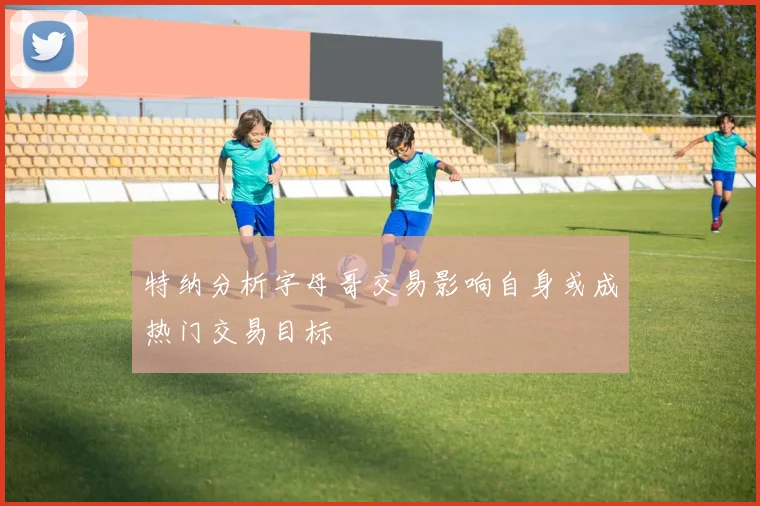 特纳分析字母哥交易影响自身或成热门交易目标