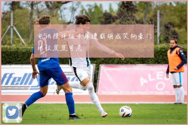 电讯报评纽卡屡遭截胡成笑柄豪门地位岌岌可危