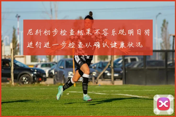 尼科初步检查结果不容乐观明日将进行进一步检查以确认健康状况