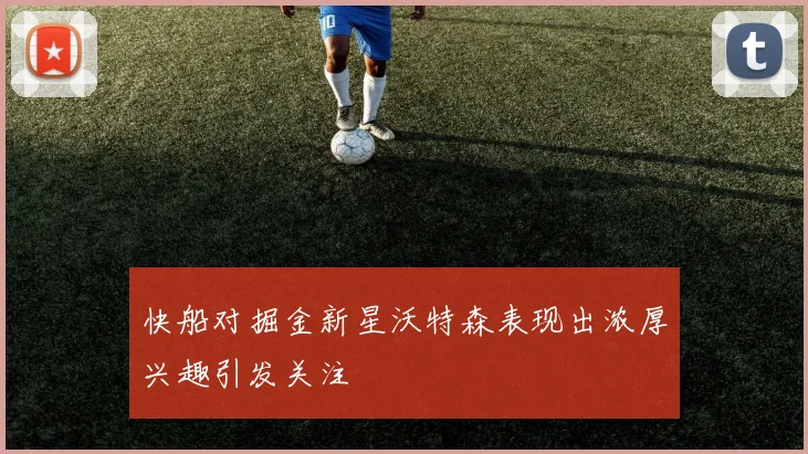 快船对掘金新星沃特森表现出浓厚兴趣引发关注