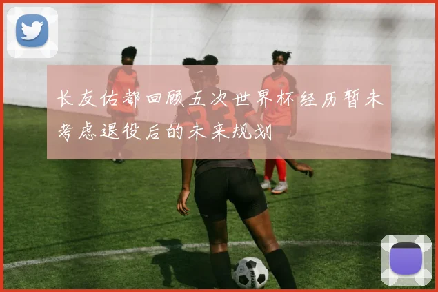 长友佑都回顾五次世界杯经历暂未考虑退役后的未来规划