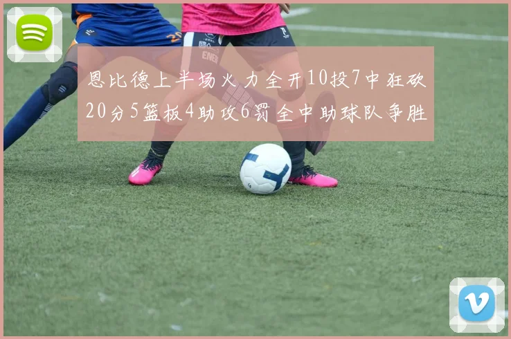 恩比德上半场火力全开10投7中狂砍20分5篮板4助攻6罚全中助球队争胜