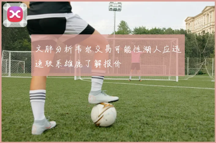 文胖分析韦尔交易可能性湖人应迅速联系雄鹿了解报价