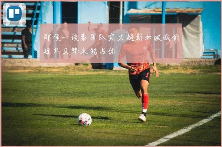 邵佳一谈泰国队实力超新加坡我们近年交锋未能占优
