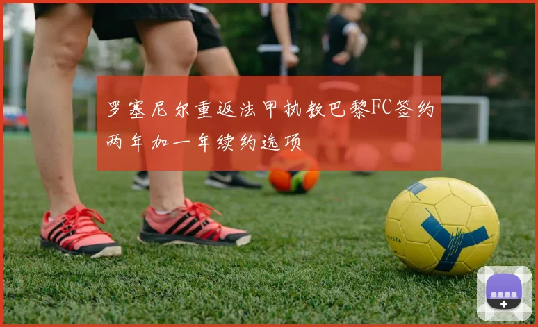 罗塞尼尔重返法甲执教巴黎FC签约两年加一年续约选项