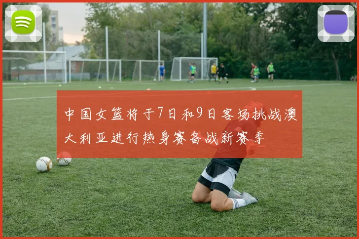 中国女篮将于7日和9日客场挑战澳大利亚进行热身赛备战新赛季