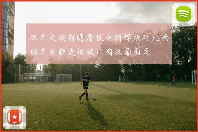 双牙之战前瞻詹俊分析锋线对比西班牙或能更快破门淘汰葡萄牙