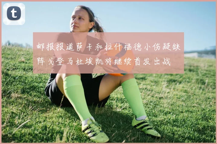 邮报报道萨卡和拉什福德小伤疑缺阵戈登马杜埃凯将继续首发出战