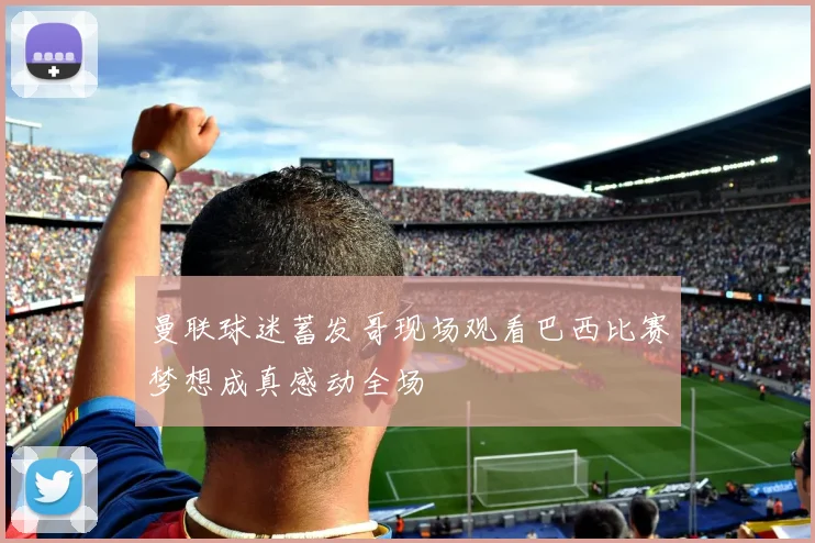曼联球迷蓄发哥现场观看巴西比赛梦想成真感动全场