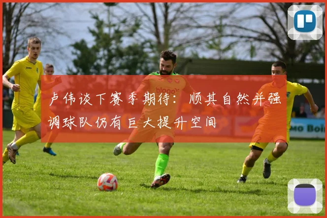 卢伟谈下赛季期待：顺其自然并强调球队仍有巨大提升空间